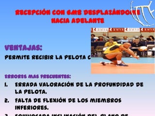Recepción con GMB desplazándome
hacia adelante
Ventajas:
Permite recibir la pelota corta.
ERRORES mas frecuentes:
1. Errada valoración de la profundidad de
la pelota.
2. Falta de flexión de los miembros
inferiores.
 