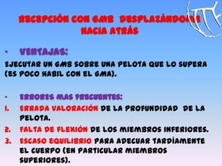 Recepción con GMB desplazándome
hacia atrás
„ VENTAJAS:
Ejecutar un GMB sobre una pelota que lo supera
(es poco habil con el GMA).
„ ERRORES mas frecuentes:
1. Errada valoración de la profundidad de la
pelota.
2. Falta de flexión de los miembros inferiores.
3. Escaso equilibrio para adecuar tardíamente
el cuerpo (en particular miembros
superiores).
 