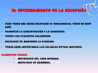 EL ENTRENAMIENTO DE LA RECEPCIÓN
„ PARA TENER UNA BUENA RECEPCIÓN ES FUNDAMENTAL TENER UN BUEN
GMB.
„ FOMENTAR LA CONCENTRACIÓN Y LA SEGURIDAD.
„ TODOS LOS ATACANTES COLABORAN.
„ NECESIDAD DE MANTENER LA ATENCION.
„ TIENEN GRAN IMPORTANCIA LOS CÁLCULOS ÓPTICO-MOTORES.
ELEMENTOS FISICOS:
„ MOTRICIDAD DEL TREN INFERIOR.
„ MOVILIDAD DE HOMBROS.
 