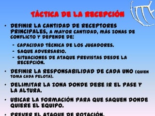 Táctica de la Recepción
„ Definir la cantidad de receptores
principales, a mayor cantidad, más zonas de
conflicto y depende de:
‟ Capacidad técnica de los jugadores.
‟ Saque adversario.
‟ Situaciones de ataque previstas desde la
recepción.
„ Definir la responsabilidad de cada uno (quien
toma cada pelota).
„ Delimitar la zona donde debe ir el pase y
la altura.
„ Ubicar la formación para que saquen donde
quiere el equipo.
 