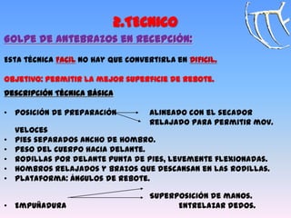 2.TECNICO
Golpe de Antebrazos en Recepción:
Esta técnica FACIL no hay que convertirla en DIFICIL.
Objetivo: Permitir la mejor superficie de rebote.
Descripción Técnica Básica
• Posición de preparación Alineado con el secador
Relajado para permitir mov.
veloces
• Pies separados ancho de hombro.
• Peso del cuerpo hacia delante.
• Rodillas por delante punta de pies, levemente flexionadas.
• Hombros relajados y brazos que descansan en las rodillas.
• Plataforma: ángulos de rebote.
Superposición de manos.
• Empuñadura Entrelazar dedos.
 