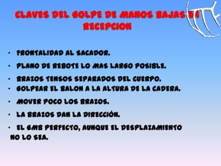 CLAVES DEL GOLPE DE MANOS BAJAS EN
RECEPCION
„ FRONTALIDAD AL SACADOR.
„ PLANO DE REBOTE LO MAS LARGO POSIBLE.
„ BRAZOS TENSOS SEPARADOS DEL CUERPO.
„ GOLPEAR EL BALON A LA ALTURA DE LA CADERA.
„ MOVER POCO LOS BRAZOS.
„ LA BRAZOS DAN LA DIRECCIÓN.
„ EL GMB PERFECTO, AUNQUE EL DESPLAZAMIENTO
NO LO SEA.
 