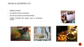 • Vigilancia especial.
• Se recibirá y llevara al aeropuerto.
• Se le da una carpeta con los datos del hotel.
• Crédito autorizado (En algunos casos no presentara
cuenta)
TRATO AL HUÉSPED V.I.P
 