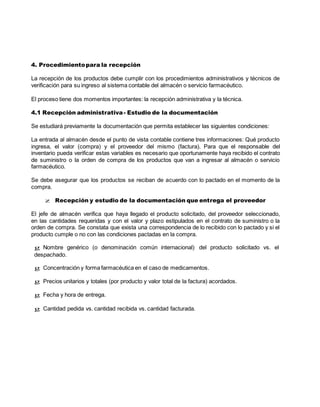 4. Procedimientopara la recepción
La recepción de los productos debe cumplir con los procedimientos administrativos y técnicos de
verificación para su ingreso al sistema contable del almacén o servicio farmacéutico.
El proceso tiene dos momentos importantes: la recepción administrativa y la técnica.
4.1 Recepción administrativa- Estudio de la documentación
Se estudiará previamente la documentación que permita establecer las siguientes condiciones:
La entrada al almacén desde el punto de vista contable contiene tres informaciones: Qué producto
ingresa, el valor (compra) y el proveedor del mismo (factura). Para que el responsable del
inventario pueda verificar estas variables es necesario que oportunamente haya recibido el contrato
de suministro o la orden de compra de los productos que van a ingresar al almacén o servicio
farmacéutico.
Se debe asegurar que los productos se reciban de acuerdo con lo pactado en el momento de la
compra.
z Recepción y estudio de la documentación que entrega el proveedor
El jefe de almacén verifica que haya llegado el producto solicitado, del proveedor seleccionado,
en las cantidades requeridas y con el valor y plazo estipulados en el contrato de suministro o la
orden de compra. Se constata que exista una correspondencia de lo recibido con lo pactado y si el
producto cumple o no con las condiciones pactadas en la compra.
g Nombre genérico (o denominación común internacional) del producto solicitado vs. el
despachado.
g Concentración y forma farmacéutica en el caso de medicamentos.
g Precios unitarios y totales (por producto y valor total de la factura) acordados.
g Fecha y hora de entrega.
g Cantidad pedida vs. cantidad recibida vs. cantidad facturada.
 