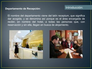 Departamento de Recepción:                        Introducción:

 El nombre del departamento viene del latín receptum, que significa
 dar acogida, y se denomina así porque es el área encargada de
 recibir, en nombre del hotel, a todas las personas que, con
 reservación y sin ella, llegan en busca de alojamiento.
 
