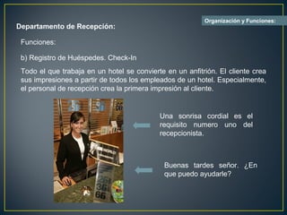 Organización y Funciones:
Departamento de Recepción:

 Funciones:

 b) Registro de Huéspedes. Check-In
 Todo el que trabaja en un hotel se convierte en un anfitrión. El cliente crea
 sus impresiones a partir de todos los empleados de un hotel. Especialmente,
 el personal de recepción crea la primera impresión al cliente.


                                            Una sonrisa cordial es el
                                            requisito numero uno del
                                            recepcionista.



                                              Buenas tardes señor. ¿En
                                              que puedo ayudarle?
 