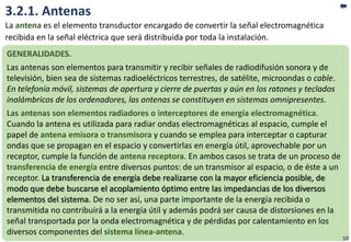 3.2.1. Antenas
La antena es el elemento transductor encargado de convertir la señal electromagnética
recibida en la señal eléctrica que será distribuida por toda la instalación.
GENERALIDADES.
Las antenas son elementos para transmitir y recibir señales de radiodifusión sonora y de
televisión, bien sea de sistemas radioeléctricos terrestres, de satélite, microondas o cable.
En telefonía móvil, sistemas de apertura y cierre de puertas y aún en los ratones y teclados
inalámbricos de los ordenadores, las antenas se constituyen en sistemas omnipresentes.
Las antenas son elementos radiadores o interceptores de energía electromagnética.
Cuando la antena es utilizada para radiar ondas electromagnéticas al espacio, cumple el
papel de antena emisora o transmisora y cuando se emplea para interceptar o capturar
ondas que se propagan en el espacio y convertirlas en energía útil, aprovechable por un
receptor, cumple la función de antena receptora. En ambos casos se trata de un proceso de
transferencia de energía entre diversos puntos: de un transmisor al espacio, o de éste a un
receptor. La transferencia de energía debe realizarse con la mayor eficiencia posible, de
modo que debe buscarse el acoplamiento óptimo entre las impedancias de los diversos
elementos del sistema. De no ser así, una parte importante de la energía recibida o
transmitida no contribuirá a la energía útil y además podrá ser causa de distorsiones en la
señal transportada por la onda electromagnética y de pérdidas por calentamiento en los
diversos componentes del sistema línea-antena.
10
 