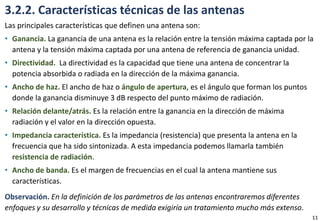 3.2.2. Características técnicas de las antenas
Las principales características que definen una antena son:
• Ganancia. La ganancia de una antena es la relación entre la tensión máxima captada por la
antena y la tensión máxima captada por una antena de referencia de ganancia unidad.
• Directividad. La directividad es la capacidad que tiene una antena de concentrar la
potencia absorbida o radiada en la dirección de la máxima ganancia.
• Ancho de haz. El ancho de haz o ángulo de apertura, es el ángulo que forman los puntos
donde la ganancia disminuye 3 dB respecto del punto máximo de radiación.
• Relación delante/atrás. Es la relación entre la ganancia en la dirección de máxima
radiación y el valor en la dirección opuesta.
• Impedancia característica. Es la impedancia (resistencia) que presenta la antena en la
frecuencia que ha sido sintonizada. A esta impedancia podemos llamarla también
resistencia de radiación.
• Ancho de banda. Es el margen de frecuencias en el cual la antena mantiene sus
características.
Observación. En la definición de los parámetros de las antenas encontraremos diferentes
enfoques y su desarrollo y técnicas de medida exigiría un tratamiento mucho más extenso.
11
 