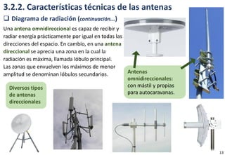 3.2.2. Características técnicas de las antenas
 Diagrama de radiación (continuación...)
Una antena omnidireccional es capaz de recibir y
radiar energía prácticamente por igual en todas las
direcciones del espacio. En cambio, en una antena
direccional se aprecia una zona en la cual la
radiación es máxima, llamada lóbulo principal.
Las zonas que envuelven los máximos de menor
amplitud se denominan lóbulos secundarios. Antenas
omnidireccionales:
con mástil y propias
para autocaravanas.
Diversos tipos
de antenas
direccionales
13
 