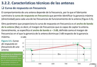 3.2.2. Características técnicas de las antenas
 Curva de respuesta en frecuencia
El comportamiento de una antena depende de la frecuencia, por lo que el fabricante
suministra la curva de respuesta en frecuencia que permite identificar la ganancia máxima
(directividad) para cada una de las frecuencias de funcionamiento de la antena (Figura 3.5).
Otro parámetro que proporciona la curva de respuesta en frecuencia es el ancho de banda
de la antena (Bw), es decir, el margen de frecuencias que es capaz de captar la antena.
Generalmente, se especifica el ancho de banda a – 3 dB, definido como el margen de
frecuencias en el que la ganancia de la antena disminuye 3 dB respecto de la ganancia
máxima.
Figura 3.5. Curva
de respuesta en
frecuencia de una
antena.
18
Una antena es un dispositivo
selectivo en frecuencia y, en
general, es complicado lograr
que la antena presente unas
propiedades similares en
varias bandas de frecuencia.
 