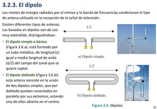 3.2.3. El dipolo
Los niveles de energía radiados por el emisor y la banda de frecuencias condicionan el tipo
de antena utilizada en la recepción de la señal de televisión.
Existen diferentes tipos de antenas.
Las basadas en dipolos son de uso
muy extendido, distinguiéndose:
• El dipolo simple o básico
(Figura 3.6.a): está formado por
un tubo metálico, de longitud (L)
igual a media longitud de onda
(λ/2) del campo del canal que se
quiere captar.
• El dipolo doblado (Figura 3.6.b):
esta antena consiste en la unión
de dos dipolos simples, que por
doblado quedan conectados en
paralelo por sus extremos, estando
uno de ellos abierto en el centro.
Figura 3.6. Dipolos. 20
 