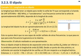 3.2.3. El dipolo
Ejemplo 3.3. Longitud de un dipolo
La longitud que debe tener un dipolo para recibir la señal de TV que corresponde a la banda
de UHF (470 MHz – 862 MHz), si “consideramos” una frecuencia central de la señal de
aproximadamente 650 MHz, depende de la longitud de onda:
𝜆 =
𝑐
𝑓
=
3 × 108 𝑚
𝑠
650 × 106 𝑠−1
≅ 0,46 𝑚
La longitud del dipolo ha de ser aproximadamente de 23 cm ( 𝜆 2):
𝐿 =
𝜆
2
=
0,46 𝑚
2
= 0,23 𝑚 = 23 𝑐𝑚
Esto no quiere decir que no sea capaz de recibir señales de otras frecuencias. Lo que pasa es
que para esta frecuencia la ganancia es la máxima.
Observación: El cálculo realizado es una aproximación.
Para un dipolo simple la distancia de separación entre las dos varillas (ER) debe ser inferior a
la centésima parte de la longitud de onda (λ/100). Desde un punto de vista práctico, es
suficiente con acortar la longitud de las varillas un 5% con respecto a su longitud teórica.
Entonces: 𝐿 = 𝜆 2 − 5% = 23 𝑐𝑚 − 5 × 23 100 𝑐𝑚 = 23 𝑐𝑚 − 1,15 𝑐𝑚 = 21,85 𝑐𝑚
22
 