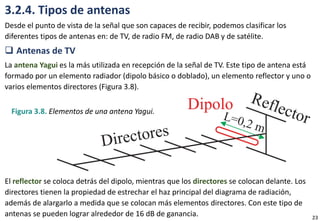 3.2.4. Tipos de antenas
Desde el punto de vista de la señal que son capaces de recibir, podemos clasificar los
diferentes tipos de antenas en: de TV, de radio FM, de radio DAB y de satélite.
 Antenas de TV
La antena Yagui es la más utilizada en recepción de la señal de TV. Este tipo de antena está
formado por un elemento radiador (dipolo básico o doblado), un elemento reflector y uno o
varios elementos directores (Figura 3.8).
El reflector se coloca detrás del dipolo, mientras que los directores se colocan delante. Los
directores tienen la propiedad de estrechar el haz principal del diagrama de radiación,
además de alargarlo a medida que se colocan más elementos directores. Con este tipo de
antenas se pueden lograr alrededor de 16 dB de ganancia.
Figura 3.8. Elementos de una antena Yagui.
23
 