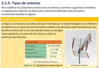 3.2.4. Tipos de antenas
Para modificar las características básicas de una antena y aumentar su ganancia o modificar
su diagrama de radiación, los fabricantes suministran diferentes tipos de antenas
comúnmente basadas en dipolos.
Ejemplo 3.5. Antena de tipo V
La Figura 3.12 muestra una antena de tipo V formada por un dipolo triangular. Los reflectores
se disponen en su parte trasera formando un diedro y los directores están formados por dos
parrillas en forma de V. Con este tipo de antena se consigue
mayor ganancia y un ancho de haz menor, es decir, la
antena es más directiva.
Figura 3.12. Ejemplo de antena tipo V.
27
 