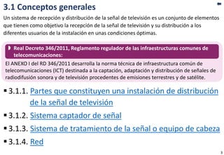 3.1 Conceptos generales
Un sistema de recepción y distribución de la señal de televisión es un conjunto de elementos
que tienen como objetivo la recepción de la señal de televisión y su distribución a los
diferentes usuarios de la instalación en unas condiciones óptimas.
3.1.1. Partes que constituyen una instalación de distribución
de la señal de televisión
3.1.2. Sistema captador de señal
3.1.3. Sistema de tratamiento de la señal o equipo de cabeza
3.1.4. Red
El ANEXO I del RD 346/2011 desarrolla la norma técnica de infraestructura común de
telecomunicaciones (ICT) destinada a la captación, adaptación y distribución de señales de
radiodifusión sonora y de televisión procedentes de emisiones terrestres y de satélite.
 Real Decreto 346/2011, Reglamento regulador de las infraestructuras comunes de
telecomunicaciones:
3
 