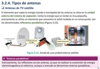 3.2.4. Tipos de antenas
 Antenas de TV satélite
El elemento que capta la energía (sonda o monopolo) de las antenas se sitúa en la unidad
externa del sistema de captación. Como la energía que se recibe es muy pequeña,
previamente se utiliza un elemento que concentra la señal recibida en un único punto: son
los denominados reflectores parabólicos (Figura 3.15).
Figura 3.15. Sonda de una unidad externa satélite.
Estrictamente, los reflectores no son antenas, ya que no realizan la conversión de energía
electromagnética en eléctrica, aunque a menudo se denominan antenas parabólicas.
 “Antenas parabólicas”
31
 
