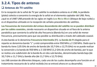 3.2.4. Tipos de antenas
 Antenas de TV satélite
En la recepción de la señal de TV por satélite la verdadera antena es el LNB, la parábola
(plato) colecta o concentra la energía de la señal en el elemento captador del LNB. Pero,
¿qué es el LNB? LNB procede de las siglas en inglés Low Noise Block (bloque de bajo ruido) y
es el dispositivo utilizado en la recepción de señales procedentes de satélites.
Las frecuencias de transmisión del enlace descendente del satélite no se pueden distribuir
por los cables coaxiales, siendo necesario un dispositivo situado en el foco de la antena
parabólica que convierta la señal de alta frecuencia (Banda Ku) en una señal de menor
frecuencia, precisamente para que sea posible su distribución a través del cableado coaxial.
A esta banda se le denomina Frecuencia Intermedia (FI). La banda de FI elegida para el
reparto se denomina banda "L" y está comprendida entre 950 MHz y 2 150 MHz. Dado que la
banda Ku tiene 2,05 GHz de ancho de banda (de 10,7 GHz a 12,75 GHz) no se puede realizar
la conversión a la banda de 950 MHz a 2 150 MHZ (1,2 GHz de ancho de banda), por lo que
se realiza una subdivisión de la banda Ku en dos sub-bandas, denominadas banda baja (de
10,7 GHz a 11,7 GHz) y banda alta (de 11,7 GHz a 12,75 GHz).
Los LNB constan de diferentes bloques, cada uno de los cuales desempeña una función en el
tratamiento necesario de la señal recibida (no se entrará ahora en su desarrollo).
32
 