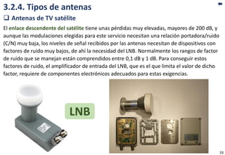 3.2.4. Tipos de antenas
 Antenas de TV satélite
El enlace descendente del satélite tiene unas pérdidas muy elevadas, mayores de 200 dB, y
aunque las modulaciones elegidas para este servicio necesitan una relación portadora/ruido
(C/N) muy baja, los niveles de señal recibidos por las antenas necesitan de dispositivos con
factores de ruido muy bajos, de ahí la necesidad del LNB. Normalmente los rangos de factor
de ruido que se manejan están comprendidos entre 0,1 dB y 1 dB. Para conseguir estos
factores de ruido, el amplificador de entrada del LNB, que es el que limita el valor de dicho
factor, requiere de componentes electrónicos adecuados para estas exigencias.
LNB
33
 