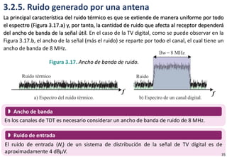 3.2.5. Ruido generado por una antena
La principal característica del ruido térmico es que se extiende de manera uniforme por todo
el espectro (Figura 3.17.a) y, por tanto, la cantidad de ruido que afecta al receptor dependerá
del ancho de banda de la señal útil. En el caso de la TV digital, como se puede observar en la
Figura 3.17.b, el ancho de la señal (más el ruido) se reparte por todo el canal, el cual tiene un
ancho de banda de 8 MHz.
Figura 3.17. Ancho de banda de ruido.
En los canales de TDT es necesario considerar un ancho de banda de ruido de 8 MHz.
 Ancho de banda
El ruido de entrada (Ni) de un sistema de distribución de la señal de TV digital es de
aproximadamente 4 dBµV.
 Ruido de entrada
35
 