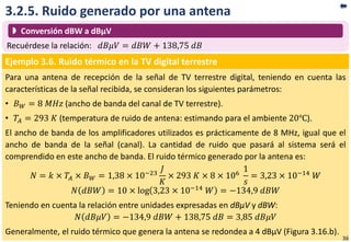 3.2.5. Ruido generado por una antena
Ejemplo 3.6. Ruido térmico en la TV digital terrestre
Para una antena de recepción de la señal de TV terrestre digital, teniendo en cuenta las
características de la señal recibida, se consideran los siguientes parámetros:
• 𝐵 𝑊 = 8 𝑀𝐻𝑧 (ancho de banda del canal de TV terrestre).
• 𝑇𝐴 = 293 𝐾 (temperatura de ruido de antena: estimando para el ambiente 20℃).
El ancho de banda de los amplificadores utilizados es prácticamente de 8 MHz, igual que el
ancho de banda de la señal (canal). La cantidad de ruido que pasará al sistema será el
comprendido en este ancho de banda. El ruido térmico generado por la antena es:
𝑁 = 𝑘 × 𝑇𝐴 × 𝐵 𝑊 = 1,38 × 10−23
𝐽
𝐾
× 293 𝐾 × 8 × 106
1
𝑠
= 3,23 × 10−14 𝑊
𝑁 𝑑𝐵𝑊 = 10 × log 3,23 × 10−14 𝑊 = −134,9 𝑑𝐵𝑊
Teniendo en cuenta la relación entre unidades expresadas en dBµV y dBW:
𝑁 𝑑𝐵𝜇𝑉 = −134,9 𝑑𝐵𝑊 + 138,75 𝑑𝐵 = 3,85 𝑑𝐵𝜇𝑉
Generalmente, el ruido térmico que genera la antena se redondea a 4 dBµV (Figura 3.16.b).
Recuérdese la relación: 𝑑𝐵𝜇𝑉 = 𝑑𝐵𝑊 + 138,75 𝑑𝐵
 Conversión dBW a dBµV
36
 