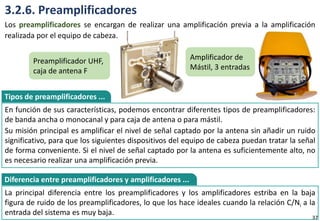 3.2.6. Preamplificadores
Los preamplificadores se encargan de realizar una amplificación previa a la amplificación
realizada por el equipo de cabeza.
En función de sus características, podemos encontrar diferentes tipos de preamplificadores:
de banda ancha o monocanal y para caja de antena o para mástil.
Su misión principal es amplificar el nivel de señal captado por la antena sin añadir un ruido
significativo, para que los siguientes dispositivos del equipo de cabeza puedan tratar la señal
de forma conveniente. Si el nivel de señal captado por la antena es suficientemente alto, no
es necesario realizar una amplificación previa.
Tipos de preamplificadores ...
La principal diferencia entre los preamplificadores y los amplificadores estriba en la baja
figura de ruido de los preamplificadores, lo que los hace ideales cuando la relación C/Ni a la
entrada del sistema es muy baja.
Diferencia entre preamplificadores y amplificadores ...
Preamplificador UHF,
caja de antena F
Amplificador de
Mástil, 3 entradas
37
 