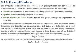 3.2.6. Preamplificadores
Las principales características que definen a un preamplificador son comunes a los
amplificadores y, por tanto, las consideraciones descritas para ellos son las mismas:
• Ganancia: relación entre el nivel de señal entrante y el saliente. Expresada en decibelios.
• Figura de ruido: distorsión (ruido) que añade en dB.
• Tensión máxima de salida: máxima tensión que puede entregar el amplificador sin
distorsión.
Los preamplificadores se instalan junto a la antena y su ganancia suele ser de valor elevado
(en general esto dependerá de las condiciones de distribución y de tratamiento de la señal
que requiera la instalación de que se trate). Por eso, si es el caso y se dan las condiciones,
cuando se utiliza un preamplificador en un sistema, la figura de ruido equivalente de todo el
sistema prácticamente sólo depende de la figura de ruido del preamplificador (FPREVIO):
𝐹𝐸𝑄 = 𝐹𝑃𝑅𝐸𝑉𝐼𝑂
De esta manera la relación C/N de salida del sistema (C/No) se puede aproximar mediante:
𝐶 𝑁𝑜 = 𝐶 𝑁𝑖 − 𝐹𝑃𝑅𝐸𝑉𝐼𝑂
38
 