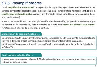 3.2.6. Preamplificadores
En el amplificador monocanal se especifica la capacidad que tiene para discriminar los
canales adyacentes (selectividad), mientras que esta característica no tiene sentido en el
amplificador de banda ancha (pueden amplificar de forma simultánea varios canales, hasta
una banda entera).
Además, se especifica el consumo y la tensión de alimentación, ya que al ser elementos que
se instalan en la intemperie, deben alimentarse desde una fuente de alimentación externa
instalada en el interior de la vivienda o edificio.
La alimentación de un preamplificador puede realizarse desde una fuente de alimentación
externa o desde la propia alimentación del amplificador interior de la instalación.
La alimentación se proporciona al preamplificador a través del propio cable de bajada de la
señal de TV.
Alimentación de preamplificadores ...
El canal que tendrá peor relación C/No de salida siempre será el canal que menor nivel de
entrada de antena tenga.
Canal con peor relación C/N ...
40
 