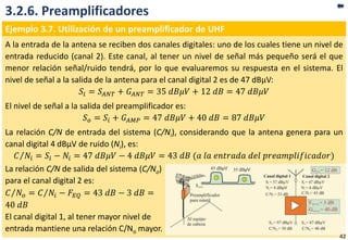 3.2.6. Preamplificadores
Ejemplo 3.7. Utilización de un preamplificador de UHF
A la entrada de la antena se reciben dos canales digitales: uno de los cuales tiene un nivel de
entrada reducido (canal 2). Este canal, al tener un nivel de señal más pequeño será el que
menor relación señal/ruido tendrá, por lo que evaluaremos su respuesta en el sistema. El
nivel de señal a la salida de la antena para el canal digital 2 es de 47 dBµV:
𝑆𝑖 = 𝑆𝐴𝑁𝑇 + 𝐺 𝐴𝑁𝑇 = 35 𝑑𝐵𝜇𝑉 + 12 𝑑𝐵 = 47 𝑑𝐵𝜇𝑉
El nivel de señal a la salida del preamplificador es:
𝑆 𝑜 = 𝑆𝑖 + 𝐺 𝐴𝑀𝑃 = 47 𝑑𝐵𝜇𝑉 + 40 𝑑𝐵 = 87 𝑑𝐵𝜇𝑉
La relación C/N de entrada del sistema (C/Ni), considerando que la antena genera para un
canal digital 4 dBµV de ruido (Ni), es:
𝐶 𝑁𝑖 = 𝑆𝑖 − 𝑁𝑖 = 47 𝑑𝐵𝜇𝑉 − 4 𝑑𝐵𝜇𝑉 = 43 𝑑𝐵 (𝑎 𝑙𝑎 𝑒𝑛𝑡𝑟𝑎𝑑𝑎 𝑑𝑒𝑙 𝑝𝑟𝑒𝑎𝑚𝑝𝑙𝑖𝑓𝑖𝑐𝑎𝑑𝑜𝑟)
La relación C/N de salida del sistema (C/No)
para el canal digital 2 es:
𝐶 𝑁𝑜 = 𝐶 𝑁𝑖 − 𝐹𝐸𝑄 = 43 𝑑𝐵 − 3 𝑑𝐵 =
40 𝑑𝐵
El canal digital 1, al tener mayor nivel de
entrada mantiene una relación C/No mayor.
42
 