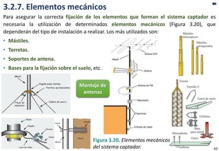 3.2.7. Elementos mecánicos
Para asegurar la correcta fijación de los elementos que forman el sistema captador es
necesaria la utilización de determinados elementos mecánicos (Figura 3.20), que
dependerán del tipo de instalación a realizar. Los más utilizados son:
• Mástiles.
• Torretas.
• Soportes de antena.
• Bases para la fijación sobre el suelo, etc.
Figura 3.20. Elementos mecánicos
del sistema captador.
Montaje de
antenas
43
 