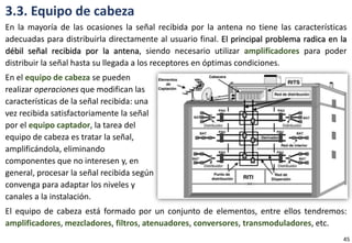 3.3. Equipo de cabeza
En la mayoría de las ocasiones la señal recibida por la antena no tiene las características
adecuadas para distribuirla directamente al usuario final. El principal problema radica en la
débil señal recibida por la antena, siendo necesario utilizar amplificadores para poder
distribuir la señal hasta su llegada a los receptores en óptimas condiciones.
En el equipo de cabeza se pueden
realizar operaciones que modifican las
características de la señal recibida: una
vez recibida satisfactoriamente la señal
por el equipo captador, la tarea del
equipo de cabeza es tratar la señal,
amplificándola, eliminando
componentes que no interesen y, en
general, procesar la señal recibida según
convenga para adaptar los niveles y
canales a la instalación.
El equipo de cabeza está formado por un conjunto de elementos, entre ellos tendremos:
amplificadores, mezcladores, filtros, atenuadores, conversores, transmoduladores, etc.
45
 