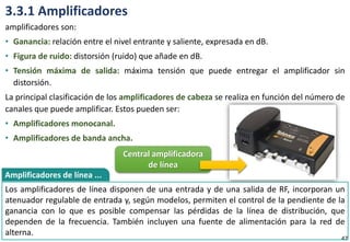 3.3.1 Amplificadores
amplificadores son:
• Ganancia: relación entre el nivel entrante y saliente, expresada en dB.
• Figura de ruido: distorsión (ruido) que añade en dB.
• Tensión máxima de salida: máxima tensión que puede entregar el amplificador sin
distorsión.
La principal clasificación de los amplificadores de cabeza se realiza en función del número de
canales que puede amplificar. Estos pueden ser:
• Amplificadores monocanal.
• Amplificadores de banda ancha.
47
Los amplificadores de línea disponen de una entrada y de una salida de RF, incorporan un
atenuador regulable de entrada y, según modelos, permiten el control de la pendiente de la
ganancia con lo que es posible compensar las pérdidas de la línea de distribución, que
dependen de la frecuencia. También incluyen una fuente de alimentación para la red de
alterna.
Amplificadores de línea ...
Central amplificadora
de línea
 