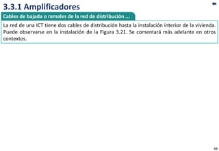 3.3.1 Amplificadores
48
La red de una ICT tiene dos cables de distribución hasta la instalación interior de la vivienda.
Puede observarse en la instalación de la Figura 3.21. Se comentará más adelante en otros
contextos.
Cables de bajada o ramales de la red de distribución ...
 