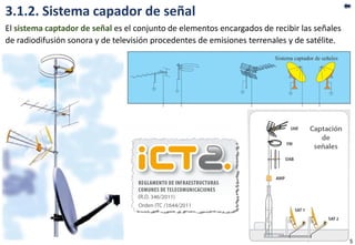 3.1.2. Sistema capador de señal
El sistema captador de señal es el conjunto de elementos encargados de recibir las señales
de radiodifusión sonora y de televisión procedentes de emisiones terrenales y de satélite.
5
 