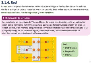 3.1.4. Red
La red es el conjunto de elementos necesarios para asegurar la distribución de las señales
desde el equipo de cabeza hasta las tomas de usuario. Esta red se estructura en tres tramos:
red de distribución, red de dispersión y red de interior.
Las instalaciones colectivas de TV en edificios de nueva construcción en la actualidad se
rigen por la normativa ICT (Infraestructura Común de Telecomunicaciones) y en ellas se
deben distribuir de manera obligatoria los servicios de radiodifusión sonora analógica (FM)
y digital (DAB) y de TV terrestre digital, siendo opcional, aunque recomendable, la
distribución del servicio de radiodifusión satélite.
 Distribución de servicios:
Red:
• Distribución
• Dispersión
• Interior
7
 