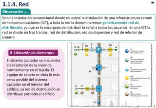 3.1.4. Red
El sistema captador se encuentra
en el exterior de la vivienda,
normalmente en el tejado. El
equipo de cabeza se sitúa lo más
cerca posible del sistema
captador en el interior del
edificio. La red de distribución se
distribuye por todo el edificio.
 Ubicación de elementos
En una instalación convencional donde no existe la instalación de una infraestructura común
de telecomunicaciones (ICT), a toda la red la denominaremos genéricamente red de
distribución, ya que es la encargada de distribuir la señal a todos los usuarios. En una ICT la
red se divide en tres tramos: red de distribución, red de dispersión y red de interior de
usuario.
Observación ...
8
 