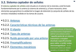 3.2. Sistema captador de señales
El sistema captador de señales está situado en el exterior de la vivienda y está formado
fundamentalmente por la antena (o sistema de antenas) y, si fuera necesario, otros
elementos que garanticen la calidad de la imagen de televisión (o conjunto de señales de los
servicios instalados) recibida en las tomas de usuario.
3.2.1. Antenas
3.2.2. Características técnicas de las antenas
3.2.3. El dipolo
3.2.4. Tipos de antenas
3.2.5. Ruido generado por una antena
3.2.6. Preamplificadores
3.2.7. Elementos mecánicos
El IEEE (Institute of Electrical
and Electronics Engineers)
define una antena como
“aquella parte de un sistema
transmisor o receptor
diseñada específicamente
para radiar o recibir ondas
electromagnéticas”: es la
transición entre un medio
guiado y el espacio libre. 9
 