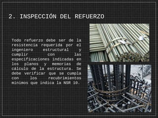 2. INSPECCIÓN DEL REFUERZO
Todo refuerzo debe ser de la
resistencia requerida por el
ingeniero estructural y
cumplir con las
especificaciones indicadas en
los planos y memorias de
cálculo de la estructura. Se
debe verificar que se cumpla
con los recubrimientos
mínimos que indica la NSR 10.
 