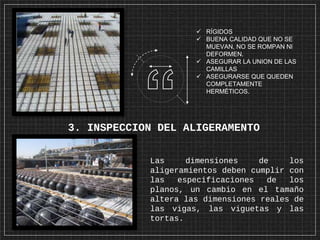 3. INSPECCION DEL ALIGERAMENTO
Las dimensiones de los
aligeramientos deben cumplir con
las especificaciones de los
planos, un cambio en el tamaño
altera las dimensiones reales de
las vigas, las viguetas y las
tortas.
 RÍGIDOS
 BUENA CALIDAD QUE NO SE
MUEVAN, NO SE ROMPAN NI
DEFORMEN.
 ASEGURAR LA UNION DE LAS
CAMILLAS
 ASEGURARSE QUE QUEDEN
COMPLETAMENTE
HERMÉTICOS.
 