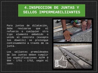 4.INSPECCION DE JUNTAS Y
SELLOS IMPERMEABILIZANTES
Para juntas de dilatación,
debe revisarse que el
refuerzo o cualquier otro
tipo elemento embebido o
unido al concreto (excepto
los dowells) se prolongue
continuamente a través de la
junta.
Los sellantes premoldeados
de las juntas deben cumplir
las especificaciones ASTM D
994 - 1751 - 1752, según el
caso.
 