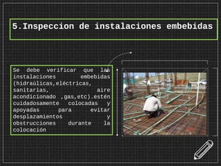 5.Inspeccion de instalaciones embebidas
Se debe verificar que las
instalaciones embebidas
(hidraúlicas,eléctricas,
sanitarias, aire
acondicionado ,gas,etc).estén
cuidadosamente colocadas y
apoyadas para evitar
desplazamientos y
obstrucciones durante la
colocación
 