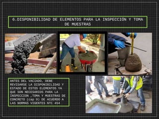 6.DISPONIBILIDAD DE ELEMENTOS PARA LA INSPECCIÓN Y TOMA
DE MUESTRAS
ANTES DEL VACIADO, DEBE
REVISARSE LA DISPONIBILIDAD Y
ESTADO DE ESTOS ELEMENTOS YA
QUE SON NECESARIOS PARA LA
INSPECCION ,TOMA Y MUESTRAS DE
CONCRETO (cap 9) DE ACUERDO A
LAS NORMAS VIGENTES NTC 454
 