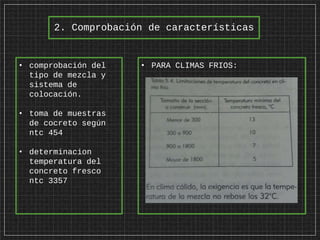 2. Comprobación de características
• comprobación del
tipo de mezcla y
sistema de
colocación.
• toma de muestras
de cocreto según
ntc 454
• determinacion
temperatura del
concreto fresco
ntc 3357
• PARA CLIMAS FRIOS:
 