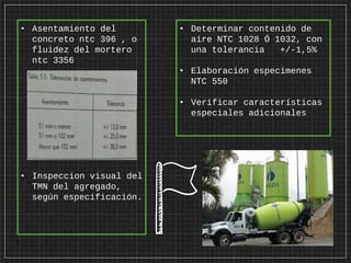 • Asentamiento del
concreto ntc 396 , o
fluidez del mortero
ntc 3356
• Inspeccion visual del
TMN del agregado,
según especificación.
• Determinar contenido de
aire NTC 1028 Ó 1032, con
una tolerancia +/-1,5%
• Elaboración especimenes
NTC 550
• Verificar características
especiales adicionales
 