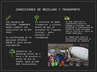 CONDICIONES DE MEZCLADO Y TRANSPORTE
LOS equipos DE
MEZCLADO TRANPORTE
deben cumplir los
requisitos de la NTC
3318.
La uniformidad en el
mezclado NTC3318
ANEXO A, para evitar
segregación.
El concreto se debe
tranportar y colocar
antes de que se
presente el fraguado
inicial , para
prevenir el
retemplado
SE DEBE VERIFICAR EL
ASENTAMIENTO ANTES DE
APROBAR LA DESCARGA. PARA
RECUPERAR EL ASENTAMIENTO DE
DISEÑO SE PUEDE ADICIONAR
AGUA SI ESTÁ EN EL LIMITE DE
TIEMPO PERMISIBLE
EL TAMBOR DEBE GIRAR 30
REVOLUCIONES ASEGURANDO LA
UNIFORMIDAD DEL CONCRETO
Completar la
descarga antes de 1
hora y 30 minutos o
antes de que el
tambor haya girado
300 revoluciones
 