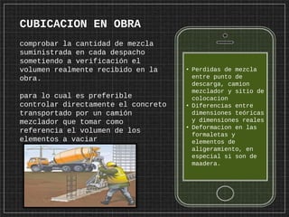 • Perdidas de mezcla
entre punto de
descarga, camion
mezclador y sitio de
colocacion
• Diferencias entre
dimensiones teóricas
y dimensiones reales
• Deformacion en las
formaletas y
elementos de
aligeramiento, en
especial si son de
maadera.
CUBICACION EN OBRA
comprobar la cantidad de mezcla
suministrada en cada despacho
sometiendo a verificación el
volumen realmente recibido en la
obra.
para lo cual es preferible
controlar directamente el concreto
transportado por un camión
mezclador que tomar como
referencia el volumen de los
elementos a vaciar
 