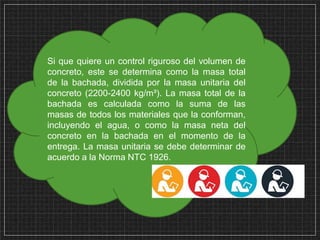 Si que quiere un control riguroso del volumen de
concreto, este se determina como la masa total
de la bachada, dividida por la masa unitaria del
concreto (2200-2400 kg/m³). La masa total de la
bachada es calculada como la suma de las
masas de todos los materiales que la conforman,
incluyendo el agua, o como la masa neta del
concreto en la bachada en el momento de la
entrega. La masa unitaria se debe determinar de
acuerdo a la Norma NTC 1926.
 