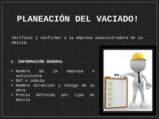 PLANEACIÓN DEL VACIADO!
1. INFORMACIÓN GENERAL
 Nombre de la empresa o
solicitante
 RUT o cédula
 Nombre dirección y código de la
obra
 Precio definido por tipo de
mezcla
Verificar y confirmar a la empresa suministradora de la
mezcla:
 