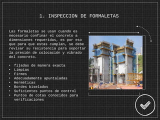 1. INSPECCION DE FORMALETAS
Las formaletas se usan cuando es
necesario confinar el concreto a
dimensiones requeridas, es por eso
que para que estas cumplan, se debe
revisar su resistencia para soportar
la presión de colocación y vibrado
del concreto.
• fijadas de manera exacta
• Limpias
• Firmes
• Adecuadamente apuntaladas
• Herméticas
• Bordes biselados
• Suficientes puntos de control
• Puntos de cotas conocidos para
verificaciones
 