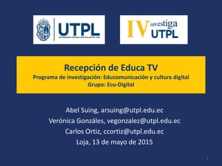 Recepción de Educa TV
Programa de investigación: Educomunicación y cultura digital
Grupo: Ecu-Digital
Abel Suing, arsuing@utpl.edu.ec
Verónica Gonzáles, vegonzalez@utpl.edu.ec
Carlos Ortiz, ccortiz@utpl.edu.ec
Loja, 13 de mayo de 2015
1
 
