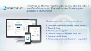Conheça alguns diferenciais do nosso sistema:
 Controle de Atendimentos (histórico, resumo, volume...)
 Extrato da Conta
 Relatórios Fáceis e Rápidos
 Controle e Alteração de Scripts em Tempo Real
 Integração com RD Station
 Sistema multiplataforma (celular, tablet e computador)
O sistema da Prestus registra todos os seus atendimentos e
detalhes da sua conta. Você pode acessá-lo a qualquer
momento e onde estiver.
 